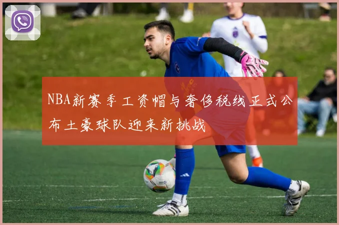 NBA新赛季工资帽与奢侈税线正式公布土豪球队迎来新挑战